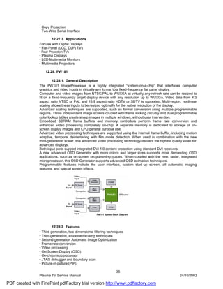 • Copy Protection
                • Two-Wire Serial Interface

                         12.27.3. Applications
                For use with Digital Displays
                • Flat-Panel (LCD, DLP) TVs
                • Rear Projection TVs
                • Plasma Displays
                • LCD Multimedia Monitors
                • Multimedia Projectors

                    12.28. PW181

                         12.28.1. General Description
                The PW181 ImageProcessor is a highly integrated “system-on-a-chip” that interfaces computer
                graphics and video inputs in virtually any format to a fixed-frequency flat panel display.
                Computer and video images from NTSC/PAL to WUXGA at virtually any refresh rate can be resized to
                fit on a fixed-frequency target display device with any resolution up to WUXGA. Video data from 4:3
                aspect ratio NTSC or PAL and 16:9 aspect ratio HDTV or SDTV is supported. Multi-region, nonlinear
                scaling allows these inputs to be resized optimally for the native resolution of the display.
                Advanced scaling techniques are supported, such as format conversion using multiple programmable
                regions. Three independent image scalers coupled with frame locking circuitry and dual programmable
                color lookup tables create sharp images in multiple windows, without user intervention.
                Embedded SDRAM frame buffers and memory controllers perform frame rate conversion and
                enhanced video processing completely on-chip. A separate memory is dedicated to storage of on-
                screen display images and CPU general purpose use.
                Advanced video processing techniques are supported using the internal frame buffer, including motion
                adaptive, temporal deinterlacing with film mode detection. When used in combination with the new
                third-generation scaler, this advanced video processing technology delivers the highest quality video for
                advanced displays.
                Both input ports support integrated DVI 1.0 content protection using standard DVI receivers.
                A new advanced OSD Generator with more colors and larger sizes supports more demanding OSD
                applications, such as on-screen programming guides. When coupled with the new, faster, integrated
                microprocessor, this OSD Generator supports advanced OSD animation techniques.
                Programmable features include the user interface, custom start-up screen, all automatic imaging
                features, and special screen effects.




                         12.28.2. Features
                • Third-generation, two-dimensional filtering techniques
                • Third-generation, advanced scaling techniques
                • Second-generation Automatic Image Optimization
                • Frame rate conversion
                • Video processing
                • On-Screen Display (OSD)
                • On-chip microprocessor
                • JTAG debugger and boundary scan
                • Picture-in-picture (PIP)

                                                                   35
                Plasma TV Service Manual                                                                     24/10/2003

PDF created with FinePrint pdfFactory trial version http://www.pdffactory.com
 