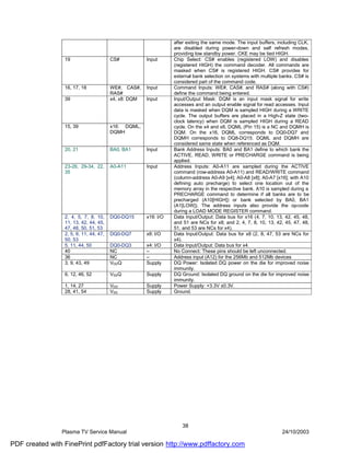 after exiting the same mode. The input buffers, including CLK,
                                                                 are disabled during power-down and self refresh modes,
                                                                 providing low standby power. CKE may be tied HIGH.
                 19                     CS#           Input      Chip Select: CS# enables (registered LOW) and disables
                                                                 (registered HIGH) the command decoder. All commands are
                                                                 masked when CS# is registered HIGH. CS# provides for
                                                                 external bank selection on systems with multiple banks. CS# is
                                                                 considered part of the command code.
                 16, 17, 18             WE#, CAS#,    Input      Command Inputs: WE#, CAS#, and RAS# (along with CS#)
                                        RAS#                     define the command being entered.
                 39                     x4, x8: DQM   Input      Input/Output Mask: DQM is an input mask signal for write
                                                                 accesses and an output enable signal for read accesses. Input
                                                                 data is masked when DQM is sampled HIGH during a WRITE
                                                                 cycle. The output buffers are placed in a High-Z state (two-
                                                                 clock latency) when DQM is sampled HIGH during a READ
                 15, 39                 x16: DQML,               cycle. On the x4 and x8, DQML (Pin 15) is a NC and DQMH is
                                        DQMH                     DQM. On the x16, DQML corresponds to DQ0-DQ7 and
                                                                 DQMH corresponds to DQ8-DQ15. DQML and DQMH are
                                                                 considered same state when referenced as DQM.
                 20, 21                 BA0, BA1      Input      Bank Address Inputs: BA0 and BA1 define to which bank the
                                                                 ACTIVE, READ, WRITE or PRECHARGE command is being
                                                                 applied.
                 23-26, 29-34, 22,      A0-A11        Input      Address Inputs: A0-A11 are sampled during the ACTIVE
                 35                                              command (row-address A0-A11) and READ/WRITE command
                                                                 (column-address A0-A9 [x4]; A0-A8 [x8]; A0-A7 [x16]; with A10
                                                                 defining auto precharge) to select one location out of the
                                                                 memory array in the respective bank. A10 is sampled during a
                                                                 PRECHARGE command to determine if all banks are to be
                                                                 precharged (A10[HIGH]) or bank selected by BA0, BA1
                                                                 (A1[LOW]). The address inputs also provide the op-code
                                                                 during a LOAD MODE REGISTER command.
                 2, 4, 5, 7, 8, 10,     DQ0-DQ15      x16: I/O   Data Input/Output: Data bus for x16 (4, 7, 10, 13, 42, 45, 48,
                 11, 13, 42, 44, 45,                             and 51 are NCs for x8; and 2, 4, 7, 8, 10, 13, 42, 45, 47, 48,
                 47, 48, 50, 51, 53                              51, and 53 are NCs for x4).
                 2, 5, 8, 11, 44, 47,   DQ0-DQ7       x8: I/O    Data Input/Output: Data bus for x8 (2, 8, 47, 53 are NCs for
                 50, 53                                          x4).
                 5, 11, 44, 50          DQ0-DQ3       x4: I/O    Data Input/Output: Data bus for x4.
                 40                     NC            –          No Connect: These pins should be left unconnected.
                 36                     NC            –          Address input (A12) for the 256Mb and 512Mb devices
                 3, 9, 43, 49           VDDQ          Supply     DQ Power: Isolated DQ power on the die for improved noise
                                                                 immunity.
                 6, 12, 46, 52          VSSQ          Supply     DQ Ground: Isolated DQ ground on the die for improved noise
                                                                 immunity.
                 1, 14, 27              VDD           Supply     Power Supply: +3.3V ±0.3V.
                 28, 41, 54             VSS           Supply     Ground.




                                                                    38
                Plasma TV Service Manual                                                                          24/10/2003

PDF created with FinePrint pdfFactory trial version http://www.pdffactory.com
 
