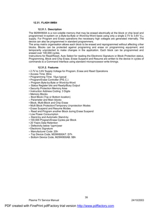 12.31. FLASH 8MBit

                         12.31.1. Description
                The M29W800A is a non-volatile memory that may be erased electrically at the block or chip level and
                programmed in-system on a Byte-by-Byte or Word-by-Word basis using only a single 2.7V to 3.6V VCC
                supply. For Program and Erase operations the necessary high voltages are generated internally. The
                device can also be programmed in standard programmers.
                The array matrix organisation allows each block to be erased and reprogrammed without affecting o ther
                blocks. Blocks can be protected against programing and erase on programming equipment, and
                temporarily unprotected to make changes in the application. Each block can be programmed and
                erased over 100,000 cycles.
                Instructions for Read/Reset, Auto Select for reading the Electronic Signature or Block Protection status,
                Programming, Block and Chip Erase, Erase Suspend and Resume are written to the device in cycles of
                commands to a Command Interface using standard microprocessor write timings.

                         12.31.2. Features
                • 2.7V to 3.6V Supply Voltage for Program, Erase and Read Operations
                • Access Time: 80ns
                • Programming Time: 10µs typical
                • Program/Erase Controller (P/E.C.)
                – Program Byte-by-Byte or Word-by-Word
                – Status Register bits and Ready/Busy Output
                • Security Protection Memory Area
                • Instruction Address Coding: 3 Digits
                • Memory Blocks
                – Boot Block (Top or Bottom location)
                – Parameter and Main blocks
                • Block, Multi-Block and Chip Erase
                • Multi Block Protection/Temporary Unprotection Modes
                • Erase Suspend and Resume Modes
                – Read and Program another Block during Erase Suspend
                • Low Power Consumption
                – Stand-by and Automatic Stand-by
                • 100,000 Program/Erase Cycles per Block
                • 20 Years Data Retention
                – Defectivity below 1ppm/year
                • Electronic Signature
                – Manufacturer Code: 20h
                – Top Device Code, M29W800AT: D7h
                – Bottom Device Code, M29W800AB: 5Bh




                                                                   39
                Plasma TV Service Manual                                                                     24/10/2003

PDF created with FinePrint pdfFactory trial version http://www.pdffactory.com
 