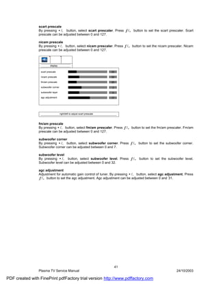 scart prescale
                By pressing •/‚ button, select scart prescaler. Press ƒ/„ button to set the scart prescaler. Scart
                prescale can be adjusted between 0 and 127.

                nicam prescale
                By pressing •/‚ button, select nicam prescaler. Press ƒ/„ button to set the nicam prescaler. Nicam
                prescale can be adjusted between 0 and 127.



                          display

                  scart prescale                                           25

                  nicam prescale                                           32

                  fm/am prescale                                           25

                  subwoofer corner                                         3
                  subwoofer layer                                          9
                  agc adjustment                                           17




                                     right/left to adjust scart prescale



                fm/am prescale
                By pressing •/‚ button, select fm/am prescaler. Press ƒ/„ button to set the fm/am prescaler. Fm/am
                prescale can be adjusted between 0 and 127.

                subwoofer corner
                By pressing •/‚ button, select subwoofer corner. Press ƒ/„ button to set the subwoofer corner.
                Subwoofer corner can be adjusted between 0 and 7.

                subwoofer level
                By pressing •/‚ button, select subwoofer level. Press ƒ/„ button to set the subwoofer level.
                Subwoofer level can be adjusted between 0 and 32.

                agc adjustment
                Adjustment for automatic gain control of tuner. By pressing •/‚ button, select agc adjustment. Press
                ƒ/„ button to set the agc adjustment. Agc adjustment can be adjusted between 0 and 31.




                                                                               41
                Plasma TV Service Manual                                                                 24/10/2003

PDF created with FinePrint pdfFactory trial version http://www.pdffactory.com
 
