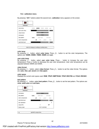 13.2. calibration menu

                By pressing “◄/►” buttons select the second icon. calibration menu appears on the screen.



                            calibration

                  color temp                     5500K      6500K     7500K         9300K       user

                  user color temp                                                                  6500K

                  video format                                             auto

                  colorspace                                               RGB

                  test pattern                   none           solid color               vert bars

                  color components                        all      red            green         blue

                  solid field level                                                                   33



                                      down to change cal. settings, scrolling menu


                color temp
                By pressing •/‚ button, select color temp. Press ƒ/„ button to set the color temperature. The
                options are: 5500K, 6500K, 7500K, 9300K and user.

                user color temp
                By pressing •/‚ button, select user color temp. Press „ button to increase the user color
                temperature. Press ƒ button to decrease the user color temperature. User color temperature can be
                adjusted between 5000K and 9300K.

                video format
                By pressing •/‚ button, select video format. Press ƒ/„ button to set the video format. The options
                are: auto, ntsc, pal, secam and ntsc japan.

                color space
                Displays the current color space used. RGB, YPbPr SMPTE240, YPbPr REC709 and YCbCr REC601.

                test pattern
                By pressing •/‚ button, select test pattern. Press ƒ/„ button to set the test pattern. The options are:
                none, solid color and vert bars.



                            calibration

                  colorspace                                             RGB

                  test pattern                   none           solid color           vert bars

                  color components                        all      red            green         blue

                  solid field level                                                                 33
                  adc calibration

                  initial APS                                       on                       off

                  factory reset                                   <ok> to activate



                                               right/left to adjust item




                                                                                                       42
                Plasma TV Service Manual                                                                    24/10/2003

PDF created with FinePrint pdfFactory trial version http://www.pdffactory.com
 