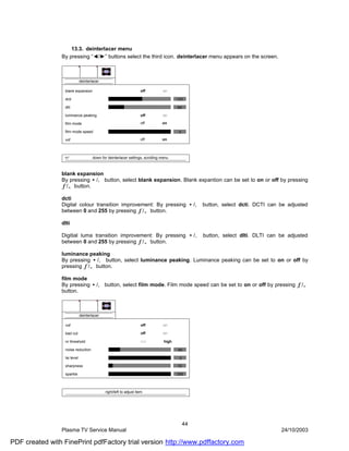 13.3. deinterlacer menu
                By pressing “◄/►” buttons select the third icon. deinterlacer menu appears on the screen.



                              deinterlacer

                  blank expansion                                   off         on

                  dcti                                                                  131

                  dlti                                                                  64

                  luminance peaking                                 off         on

                  film mode                                         off         on

                  film mode speed                                                       3

                  vof                                               off         on



                                      down for deinterlacer settings, scrolling menu



                blank expansion
                By pressing •/‚ button, select blank expansion. Blank expantion can be set to on or off by pressing
                ƒ/„ button.

                dcti
                Digital colour transition improvement: By pressing •/‚ button, select dcti. DCTI can be adjusted
                between 0 and 255 by pressing ƒ/„ button.

                dlti

                Digitial luma transition improvement: By pressing •/‚ button, select dlti. DLTI can be adjusted
                between 0 and 255 by pressing ƒ/„ button.

                luminance peaking
                By pressing •/‚ button, select luminance peaking. Luminance peaking can be set to on or off by
                pressing ƒ/„ button.

                film mode
                By pressing •/‚ button, select film mode. Film mode speed can be set to on or off by pressing ƒ/„
                button.



                              deinterlacer

                  vof                                               off         on

                  bad cut                                           off         on

                  nr threshold                                      low          high

                  noise reduction                                                       40

                  lai level                                                              2

                  sharpness                                                             10

                  sparkle                                                               255



                                             right/left to adjust item




                                                                                             44
                Plasma TV Service Manual                                                                    24/10/2003

PDF created with FinePrint pdfFactory trial version http://www.pdffactory.com
 