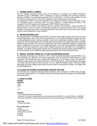 7. POWER SUPPLY (SMPS)
                The DC voltages required at various parts of the chassis are provided by an SMPS transformer
                controlled by the IC MC44608, which is designed for driving, controlling and protecting switching
                transistor of SMPS. The transformer generates 145V for FBT input, +/-14V for audio amplifier, 5V and
                3.3V stand by voltage and 8V, 12V and 5V supplies for other different parts of the chassis.
                An optocoupler is used to control the regulation of line voltage and stand-by power consumption. There
                is a regulation circuit in secondary side. This circuit produces a control voltage according to the
                changes in 145V DC voltage, via an optocoupler (TCET1102G) to pin3 of the IC.
                During the switch on period of the transistor, energy is stored in the transformer. During the switch off
                period energy is fed to the load via secondary winding. By varying switch-on time of the power
                transistor, it controls each portion of energy transferred to the second side such that the output voltage
                remains nearly independent of load variations.

                8. MICROCONTROLLER
                The microprocessor is embedded inside PW181 chip which also handles scaling, frame rate conversion
                and OSD generation. The on-chip 16-bit microprocessor is a Turbo x86-compatible processor core with
                on-chip peripherals (timers, interrupt controller, 2-wire serial master/slave interface, UART, I/O ports,
                and more). Special peripherals such as Infrared (IR) pulse decoders and a digital pulse width modulator
                (PWM) are also included. There are two independent 2-wire serial master/slave interface modules that
                can be multiplexed to control up to five 2-wire serial ports. The slave 2-wire interface is designed for
                HDCP use only (and requires the use of HDCP Image Processors). On-chip RAM of up to 64 Kbytes is
                available. A complete microprocessor system can be implemented simply by adding external ROM. The
                on-chip processor can be disabled to allow external processor control of all internal functions.

                9. SERIAL ACCESS CMOS 4K x 8 (32K bit) EEPROM 24C32A
                The Microchip Technology Inc. 24C32A is a 4K x 8 (32K bit) Serial Electrically Erasable PROM. It has
                been developed for advanced, low power applications such as personal communications or data
                acquisition. The 24C32A also has a page-write capability of up to 32 bytes of data. The 24C32A is
                capable of both random and sequential reads up to the 32K boundary. Functional address lines allow
                up to eight 24C32A devices on the same bus, for up to 256K bits address space. Advanced CMOS
                technology and broad voltage range make this device ideal for low-power/low-voltage, non-volatile code
                and data applications.

                10. CLASS AB STEREO HEADPHONE DRIVER TDA1308
                The TDA1308 is an integrated class AB stereo headphone driver contained in a DIP8 plastic package.
                The device is fabricated in a 1 mm CMOS process and has been primarily developed for po rtable digital
                audio applications.

                11. SAW FILTERS
                K9656M:
                Standard:
                • B/G
                • D/K
                •I
                • L/L’

                Features
                • TV IF audio filter with two channels
                • Channel 1 (L’) with one pass band for sound carriers at 40,40 MHz (L’) and 39,75 MHz (L’- NICAM)
                • Channel 2 (B/G,D/K,L,I) with one pass band for sound carriers between 32,35 MHz and 33,40 MHz

                Terminals
                • Tinned CuFe alloy

                Pin configuration
                1 Input
                2 Switching input
                3 Chip carrier - ground
                4 Output
                5 Output

                                                                    3
                Plasma TV Service Manual                                                                      24/10/2003

PDF created with FinePrint pdfFactory trial version http://www.pdffactory.com
 