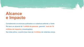 Alcance
e Impacto
Considerando os anúncios publicados e a cobertura editorial, o Veste
Rio teve um alcance de 1 milhão de pessoas, gerando mais de 16
milhões de impactos (visualizações).
Na mídia online, o evento teve mais de 4 milhões de visitantes únicos.
 