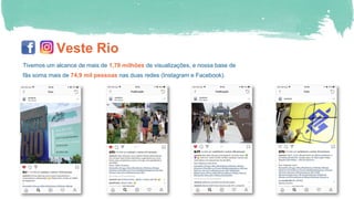 Veste Rio
Tivemos um alcance de mais de 1,79 milhões de visualizações, e nossa base de
fãs soma mais de 74,9 mil pessoas nas duas redes (Instagram e Facebook).
 