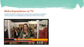 Mídia Espontânea na TV
O Veste Rio também é destaque em várias mídias, reforçando sua aderência
ao Rio de Janeiro e sua adequação ao cenário da moda no Rio e no país.
 