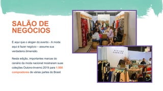 SALÃO DE
NEGÓCIOS
É aqui que o slogan do evento - A moda
aqui é fazer negócio – assume sua
verdadeira dimensão.
Nesta edição, importantes marcas do
cenário da moda nacional mostraram suas
coleções Outono-Inverno 2019 para 1.500
compradores de várias partes do Brasil.
 
