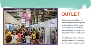 OUTLET
Os descontos de até 80% e as
marcas participantes são o grande
atrativo do Outlet. Afinal, é uma
oportunidade única reunir tantas
marcas famosas, com descontos
tão significativos em um só evento.
Não é à toa que muitos estandes
chegaram a ter fila. Sucesso para
quem compra e para quem vende.
 