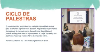 CICLO DE
PALESTRAS
O evento também proporciona um conteúdo de qualidade e atual
para os amantes e profissionais do setor. As palestras trazem nomes
de destaque do mercado, como Jacqueline de Biase (Salinas),
Sharon Azulay (Blue Man), o stylist Rogério S, Felipe Siqueira (CEO
da Oficina Reserva), Taciana Abreu (Farm) entre outros.
Foram 12 palestras e 2 Talks no Lounge Banco do Brasil.
 