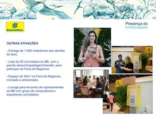 Presença do
PATROCINADOR
OUTRAS ATIVAÇÕES
- Entrega de 1.000 moleskines aos clientes
da feira.
- Lista de 50 convidados do BB, com o
pacote aéreo/hospedagem/transfer, para
participar da Feira de Negócios.
- Espaço de 30m2 na Feira de Negócios,
montado e ambientado;
- Lounge para encontro de representantes
do BB com grupo de compradores e
expositores convidados;
 