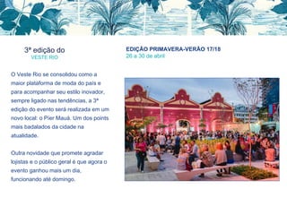 3ª edição do
VESTE RIO
EDIÇÃO PRIMAVERA-VERÃO 17/18
26 a 30 de abril
O Veste Rio se consolidou como a
maior plataforma de moda do país e
para acompanhar seu estilo inovador,
sempre ligado nas tendências, a 3ª
edição do evento será realizada em um
novo local: o Píer Mauá. Um dos points
mais badalados da cidade na
atualidade.
Outra novidade que promete agradar
lojistas e o público geral é que agora o
evento ganhou mais um dia,
funcionando até domingo.
 
