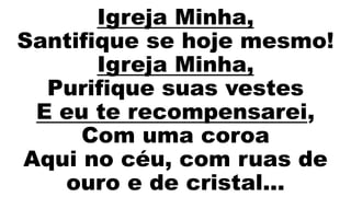 Igreja Minha,
Santifique se hoje mesmo!
Igreja Minha,
Purifique suas vestes
E eu te recompensarei,
Com uma coroa
Aqui no céu, com ruas de
ouro e de cristal...
 