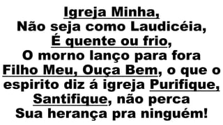 Igreja Minha,
Não seja como Laudicéia,
É quente ou frio,
O morno lanço para fora
Filho Meu, Ouça Bem, o que o
espirito diz á igreja Purifique,
Santifique, não perca
Sua herança pra ninguém!
 