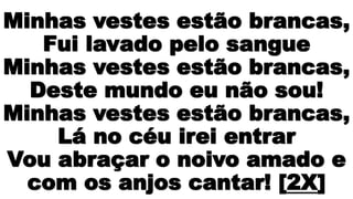 Minhas vestes estão brancas,
Fui lavado pelo sangue
Minhas vestes estão brancas,
Deste mundo eu não sou!
Minhas vestes estão brancas,
Lá no céu irei entrar
Vou abraçar o noivo amado e
com os anjos cantar! [2X]
 