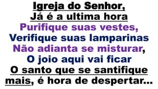 Igreja do Senhor,
Já é a ultima hora
Purifique suas vestes,
Verifique suas lamparinas
Não adianta se misturar,
O joio aqui vai ficar
O santo que se santifique
mais, é hora de despertar...
 