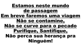 Estamos neste mundo
de passagem
Em breve faremos uma viagem
Não se contamine,
Não se curve para o pecado
Purifique, Santifique,
Não perca sua herança pra
Ninguém!
 