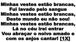 Minhas vestes estão brancas,
Fui lavado pelo sangue
Minhas vestes estão brancas,
Deste mundo eu não sou!
Minhas vestes estão brancas,
Lá no céu irei entrar
Vou abraçar o noivo amado e
com os anjos cantar! [1X]
 