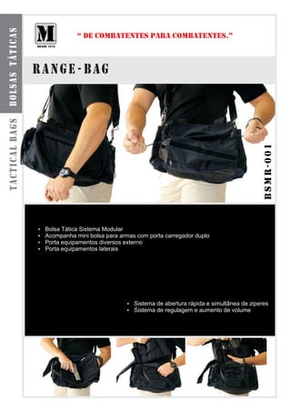 bolsas táticas

                              “ DE COMBATENTES PARA COMBATENTES.”



                 range - bag
tactical bags




                                                                                         bsmr-001
                 Bolsa Tática Sistema Modular
                 ?
                 Acompanha mini bolsa para armas com porta carregador duplo
                 ?
                 Porta equipamentos diversos externo
                 ?
                 Porta equipamentos laterais
                 ?




                                               ? de abertura rápida e simultânea de ziperes
                                               Sistema
                                               ? de regulagem e aumento de volume
                                               Sistema
 