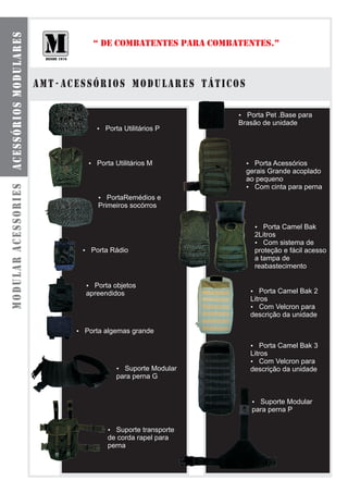 acessórios modulares

                                 “ DE COMBATENTES PARA COMBATENTES.”



                       amt - acessórios modulares táticos

                                                            ? .Base para
                                                            Porta Pet
                                                            Brasão de unidade
                                  Porta Utilitários P
                                  ?




                                Porta Utilitários M
                                ?                             Porta Acessórios
                                                              ?
                                                              gerais Grande acoplado
                                                              ao pequeno
modular acessories




                                                              ? Com cinta para perna
                                  ?  PortaRemédios e
                                  Primeiros socórros


                                                                Porta Camel Bak
                                                                ?
                                                                2Litros
                                                                ?  Com sistema de
                              Porta Rádio
                              ?                                 proteção e fácil acesso
                                                                a tampa de
                                                                reabastecimento

                               Porta objetos
                               ?
                               apreendidos                     ?  Porta Camel Bak 2
                                                               Litros
                                                               ?  Com Velcron para
                                                               descrição da unidade

                             Porta algemas grande
                             ?

                                                               ?  Porta Camel Bak 3
                                                               Litros
                                                               ?  Com Velcron para
                                        ? Modular
                                        Suporte                descrição da unidade
                                        para perna G


                                                               ? Modular
                                                                 Suporte
                                                               para perna P

                                     ? transporte
                                       Suporte
                                     de corda rapel para
                                     perna
 