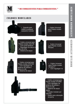 acessórios modulares
       “ DE COMBATENTES PARA COMBATENTES.”



coldres modulares


            ? para
               Suporte                Coldre Universal
                                      ?
            coldre e qualquer         para Pistola modelo
            acessório modular         CIGS




                                                               modular acessories
        Coldre universal para
        ?
        Pistola modelo Haiti EB        Coldre Universal
                                       ?
        ?  Com porta lanterna          para Pistola modelo
        ?  Regulagen de altura no      Simples
        cão da arma
        ? de saque
           Sistema




       ?  Coldre universal para
       Pistola modelo SOCOM            Coldre Universal
                                       ?
       ?  Com regulagen da             para Pistola modelo
       lanterna da pistola e           Simples II
       altura no cão                   ? Com regulagen no
       ? de saque
          Sistema




                                    ?  Coldre universal para
                                    Pistola modelo STORM
                                    ?  Com regulagen da
                                    lanterna da pistola e
                                    altura no cão
                                    ? de saque
                                       Sistema
                                    rápido
                                    ? modular por
                                       Fixação
                                    velcrons
                                    ?  Opção para colocação
                                        na perna
 