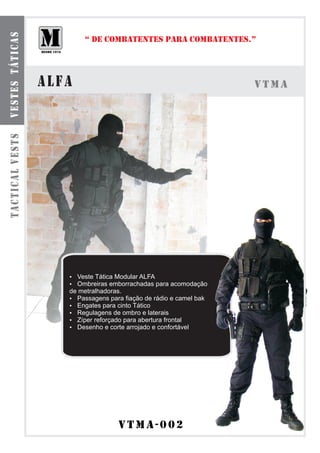vestes táticas

                        “ DE COMBATENTES PARA COMBATENTES.”




                 alfa                                              VTMa
tactical vests




                    Veste Tática Modular ALFA
                    ?
                    Ombreiras emborrachadas para acomodação
                    ?
                    de metralhadoras.
                    ? Passagens para fiação de rádio e camel bak
                    ? para cinto Tático
                      Engates
                    ? Regulagens de ombro e laterais
                    ? Zíper reforçado para abertura frontal
                    ? e corte arrojado e confortável
                      Desenho




                                    vtmA-002
 