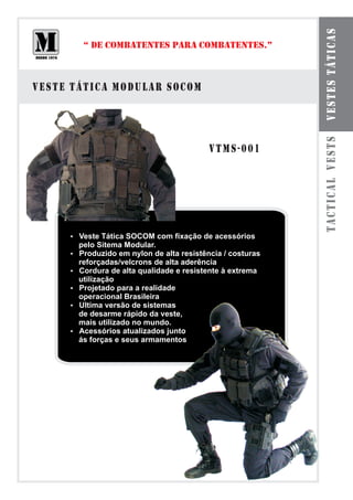 VESTES TÁTICAS
        “ DE COMBATENTES PARA COMBATENTES.”



VESTE TÁTICA MODULAR SOCOM




                                                         TACTICAL VESTS
                                        VTMS-001




     Veste Tática SOCOM com fixação de acessórios
     ?
       pelo Sitema Modular.
     Produzido em nylon de alta resistência / costuras
     ?
     reforçadas/velcrons de alta aderência
     ? de alta qualidade e resistente à extrema
     Cordura
     utilização
     Projetado para a realidade
     ?
     operacional Brasileira
     ?versão de sistemas
     Ultima
     de desarme rápido da veste,
     mais utilizado no mundo.
     Acessórios atualizados junto
     ?
     ás forças e seus armamentos
 
