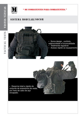 VESTES TÁTICAS
                                “ DE COMBATENTES PARA COMBATENTES.”



                  SISTEMA MODULAR / SOCOM
TACTICAL VESTS




                                                    Soma design , conforto,
                                                    ?
                                                    ostensividade e funcionalidade
                                                    ? Totalmente regulável
                                                    ?rápido ao equipamento
                                                      Acesso




                 ? total e rápido do
                 Desarme
                 conjunto de acessórios da veste,
                 por meio de cabo de aço
                 encapado.
 