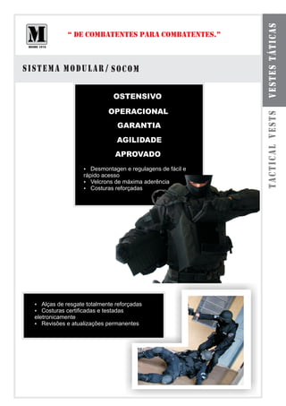 VESTES TÁTICAS
           “ DE COMBATENTES PARA COMBATENTES.”



SISTEMA MODULAR / SOCOM

                          OSTENSIVO

                        OPERACIONAL




                                                      TACTICAL VESTS
                           GARANTIA
                           AGILIDADE
                          APROVADO
                Desmontagen e regulagens de fácil e
                ?
                rápido acesso
                ? de máxima aderência
                   Velcrons
                ? reforçadas
                   Costuras




  ? resgate totalmente reforçadas
  Alças de
  ? certificadas e testadas
  Costuras
  eletronicamente
  ? e atualizações permanentes
     Revisões
 