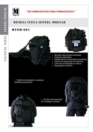 VESTES TÁTICAS
                               “ DE COMBATENTES PARA COMBATENTES.”



                 mochila tática sistema modular

                 mtsm-001
TACTICAL VESTS




                                                        ? Tática Sistema Modular
                                                        Mochila
                                                        ? reforçadas
                                                        Costuras
                                                        ? todos os acessórios modulares
                                                        Adapta
                                                        ? de segurança em polímero
                                                        Fechos
                                                        ? acomodação na cintura
                                                        Cinto de
                                                        Regulagens de altura
                                                        ?




                  Totalmente adaptável a qualquer
                  ?
                  realidade operacional




                                              ? são exemplos
                                                As fotos
                                              de montagem modular
 