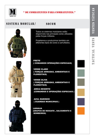 VESTES TÁTICAS
         “ DE COMBATENTES PARA COMBATENTES.”



SISTEMA MODULAR /              SOCOM

                    Todos os sistemas modulares estão
                    disponíveis nas principais cores utilizadas
                    pelas forças militares.




                                                                  TACTICAL VESTS
                    Projetamos e produzimos também em
                    diferentes tipos de cores e camuflados.




               PRETO
               ( COMANDOS OPERAÇÕES ESPECIAIS)


               VERDE CLARO
               ( FORÇAS ARMADAS, AMBIENTAIS E
               FLORESTAIS)


                VERDE OLIVA
                ( FORÇAS ARMADAS, AMBIENTAIS E
                FLORESTAIS)

                AREIA DESERTO
                (COMANDOS E OPERAÇÕES ESPECIAIS )



                AZUL MARINHO
                ( GUARDAS MUNICIPAIS )


               LARANJA
               (GRUPOS DE RESGATE , SALVAMENTO E
                BOMBEIROS)
 