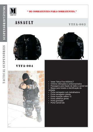 spensó m táti res
  s ub o l s a s r i o d u l a c o s

                                            “ DE COMBATENTES PARA COMBATENTES.”



                                       assault                                  vtfa-003
tactical suspensóries




                                       vtfa-004



                                                          Veste Tática Fixa ASSAULT
                                                          ?
                                                          ? reforçados e emborrachados
                                                          Ombros
                                                          Passagens para fiação de rádio e camel bak
                                                          ?
                                                          Bases para brasão e identificação da
                                                          ?
                                                          unidade
                                                          ? Porta carregador sub metralhadora
                                                          ? Porta carregador pistola
                                                          ? Porta munição calibre 12
                                                          ? Porta utilitários gerais
                                                          ? Porta granadas
                                                          ? Porta Camel bak
 
