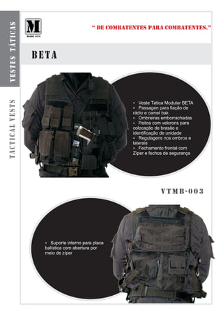 b o l s a s smt á t ilca r e s
  ve te odu as
                                                          “ DE COMBATENTES PARA COMBATENTES.”



                                 BETA
tactical vests




                                                                      Veste Tática Modular BETA
                                                                      ?
                                                                      Passagen para fiação de
                                                                      ?
                                                                      rádio e camel bak
                                                                      ?  Ombreiras emborrachadas
                                                                      ?  Peitos com velcrons para
                                                                      colocação de brasão e
                                                                      identificação de unidade
                                                                      ?  Regulagens nos ombros e
                                                                      laterais
                                                                      ?  Fechamento frontal com
                                                                      Zíper e fechos de segurança




                                                                                  vtmB-003




                                   ? interno para placa
                                   Suporte
                                   balística com abertura por
                                   meio de zíper
 
