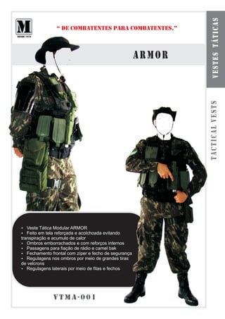 vestes táticas
                “ DE COMBATENTES PARA COMBATENTES.”



                                                       armor




                                                               tactical vests
Veste Tática Modular ARMOR
?
? tela reforçada e acolchoada evitando
Feito em
transpiração e acumulo de calor
? emborrachados e com reforços internos
   Ombros
?  Passagens para fiação de rádio e camel bak
?  Fechamento frontal com zíper e fecho de segurança
?  Regulagens nos ombros por meio de grandes tiras
de velcrons
?  Regulagens laterais por meio de fitas e fechos




               vtma-001
 