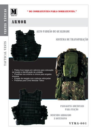 b o l s a s smt á t ilca r e s
  ve te odu as
                                                 “ DE COMBATENTES PARA COMBATENTES.”



                                 armor
                                                            ALTO PADRÃO DE QUALIDADE

                                                                                  SISTEMA DE TRANSPIRAÇÃO
tactical vests




                                 ?  Peitos Com bases em velcrons para colocação
                                 de brasão e identificação de unidade
                                 ? nos ombros e cintura para engates
                                    Presilhas
                                 diversos
                                 ? de resgate com costuras reforçadas
                                    Engate
                                 ? para Cinto Modular Tático
                                    Presilhas




                                                                                     PASSAGENS ADICIONAIS
                                                                                         PARA FIAÇÃO

                                                                           DESENHO ARROJADO
                                                                              E OSTENSIVO
                                                                                            vtmA-001
 
