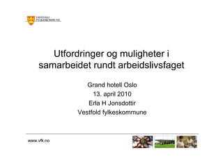 Utfordringer og muligheter i
    samarbeidet rundt arbeidslivsfaget
                Grand hotell Oslo
                  13. april 2010
                Erla H Jonsdottir
             Vestfold fylkeskommune



www.vfk.no
 