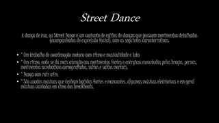 Street Dance
A dança de rua, ou Street Dance é um conjunto de estilos de danças que possuem movimentos detalhados
(acompanhados de expressão facial), com as seguintes características:
• * Um trabalho de coordenação motora com ritmo e musicalidade e luta
• * Um ritmo, onde se dá mais atenção aos movimentos fortes e enérgicos executados pelos braços, pernas,
movimentos acrobáticos coreografados, saltos e saltos mortais.
• * Dança com raiz afro.
• * São usadas músicas que tenham batidas fortes e marcantes, algumas músicas eletrônicas e em geral
músicas cantadas em cima dos breakbeats.
 