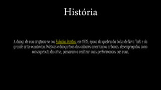 História
A dança de rua originou-se nos Estados Unidos, em 1929, época da quebra da bolsa de Nova York e da
grande crise econômica. Músicos e dançarinos dos cabarés americanos urbanos, desempregados como
consequência da crise, passaram a realizar suas performances nas ruas.
 
