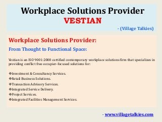 Workplace Solutions Provider
VESTIAN
- (Village Talkies)
Workplace Solutions Provider:
From Thought to Functional Space:
Vestian is an ISO 9001:2008 certified contemporary workplace solutions firm that specializes in
providing conflict free occupier-focused solutions for:
Investment & Consultancy Services.
Retail Business Solutions.
Transaction Advisory Services.
Integrated Service Delivery.
Project Services.
Integrated Facilities Management Services.
- www.villagetalkies.com
 