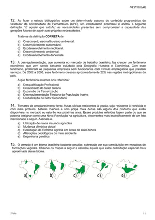 VESTIBULAR

12.

Ao fazer o estudo bibliográfico sobre um determinado assunto do conteúdo programático do
vestibular da Universidade de Pernambuco (UPE), um vestibulando encontrou e anotou a seguinte
definição: “É aquele que satisfaz as necessidades presentes sem comprometer a capacidade das
gerações futuras de suprir suas próprias necessidades.”
Trata-se da definição CORRETA de

a)
b)
c)
d)
e)

Crescimento neomalthusiano ambiental.
Desenvolvimento sustentável.
Ecodesenvolvimento neoliberal.
Desenvolvimento ambiental.
Ecodesenvolvimento darwinista.

13.

A desregulamentação, que aumenta no mercado de trabalho brasileiro, faz crescer um fenômeno
econômico que vem sendo bastante estudado pela Geografia Humana e Econômica. Com esse
fenômeno, proliferam as pequenas empresas sem funcionários com vínculo empregatício que prestam
serviços. De 2002 a 2008, esse fenômeno cresceu aproximadamente 22% nas regiões metropolitanas do
país.
A que fenômeno estamos nos referindo?
a)
b)
c)
d)
e)

Desqualificação Profissional
Crescimento do Setor Binário
Expansão da Terceirização
Desregulamentação Terciária da População Inativa
Globalização do Setor Secundário

14.

Tomates de amadurecimento lento, frutas cítricas resistentes à geada, soja resistente à herbicida e
com mais proteína, batatas maiores e com polpa mais densa são alguns dos produtos que estão
disponíveis no mercado ou estarão nos próximos anos. Esses produtos referidos fazem parte do que se
poderia designar como uma Nova Revolução na agricultura, decorrentes mais especificamente de um fato
mencionado a seguir. Assinale-o.
a) Utilização de novos insumos agrícolas
b) Mudança climática global
c) Realização de Reforma Agrária em áreas de solos férteis
d) Alterações pedológicas do meio ambiente
e) Engenharia genética

15.

O cerrado é um bioma brasileiro bastante peculiar, sobretudo por sua constituição em mosaicos de
formações vegetais. Observe os mapas a seguir e assinale aquele que exibe delimitação espacial mais
aproximada desse bioma.

2º dia

11

 