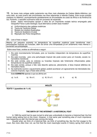 VESTIBULAR

19.

As lavas mais antigas estão justamente nas ilhas mais afastadas da Cadeia Médio-Atlântica; por
outro lado, as mais jovens são encontradas nas ilhas adjacentes à referida Cadeia. Esta ocupa posição
mediana no Atlântico, acompanhando paralelamente as sinuosidades da costa da África e da América do
Sul. Portanto, o assoalho submarino está em processo de expansão.
Esses dados mencionados apoiam a ideia de um importante modelo teórico empregado pela
Geografia Física e pela Geologia. Qual alternativa contém esse modelo?
a)
b)
c)
d)
e)

20.

Uniformitarismo das cadeias oceânicas
Teoria da Tectônica Global
Modelo da Litosfera Quebradiça
Teoria do Quietismo Crustal
Migração dos Polos Geográficos

Leia a frase a seguir:

Mesmo um pequeno aumento na temperatura da superfície oceânica pode transformar mais
perturbações tropicais em furacões, além de tornar uma tempestade já em andamento mais intensa e
aumentar sua precipitação.
Sobre essa frase, analise as afirmativas a seguir:

I. Ela está incorretamente formulada, pois os furacões independem da temperatura da superfície
marinha.

II. Ela está incorreta, pois uma perturbação tropical não pode evoluir para um furacão, exceto no
hemisfério meridional.

III. Ela está correta, pois os ciclones ou furacões tropicais são fortemente influenciados pelas
temperaturas da superfície oceânica.

IV. Ela está correta, porque o fato nela descrito aplica-se, plenamente, à faixa tropical atlântica do
Hemisfério Norte.

V. Se realmente ocorrer o aquecimento global, poderá acontecer um agravamento da intensidade dos
ciclones tropicais, logo a frase está correta.
Está CORRETO apenas o que se afirma em
a) I e II.

b) III e V.

c) III, IV e V.

d) II.

e) III.

INGLÊS
TEXTO 1 (questões de 1 a 4)

THE BIRTH OF THE INTERNET: A HISTORICAL FEAT
In 1969 the world had its eyes turned to what was undoubtedly to become a historical feat: the first
human being setting foot on the moon. However, in that same year something else of much importance
was happening as well: the Internet was coming into being.
Usually when we think of a historical feat, we think of something big, like the first voyage to the
moon. But more often than not, we find that the most meaningful events in history spring from what is

2º dia

13

 