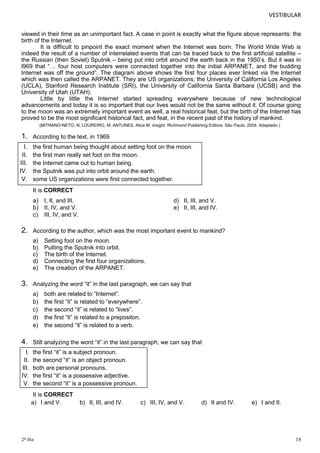 VESTIBULAR
viewed in their time as an unimportant fact. A case in point is exactly what the figure above represents: the
birth of the Internet.
It is difficult to pinpoint the exact moment when the Internet was born. The World Wide Web is
indeed the result of a number of interrelated events that can be traced back to the first artificial satellite –
the Russian (then Soviet) Sputnik – being put into orbit around the earth back in the 1950’s. But it was in
l969 that “… four host computers were connected together into the initial ARPANET, and the budding
Internet was off the ground”. The diagram above shows the first four places ever linked via the Internet
which was then called the ARPANET. They are US organizations: the University of California Los Angeles
(UCLA), Stanford Research Institute (SRI), the University of California Santa Barbara (UCSB) and the
University of Utah (UTAH).
Little by little the Internet started spreading everywhere because of new technological
advancements and today it is so important that our lives would not be the same without it. Of course going
to the moon was an extremely important event as well, a real historical feat, but the birth of the Internet has
proved to be the most significant historical fact, and feat, in the recent past of the history of mankind.
(MITRANO-NETO, N; LOUREIRO, M; ANTUNES, Alice M. Insight. Richmond Publishing Editora. São Paulo, 2004. Adaptado.)

1.

According to the text, in 1969

I.
II.
III.
IV.
V.

the first human being thought about setting foot on the moon.
the first man really set foot on the moon.
the Internet came out to human being.
the Sputnik was put into orbit around the earth.
some US organizations were first connected together.
It is CORRECT

a) I, II, and III.
b) II, IV, and V.
c) III, IV, and V.

2.

According to the author, which was the most important event to mankind?
a)
b)
c)
d)
e)

3.

d) II, III, and V.
e) II, III, and IV.

Setting foot on the moon.
Putting the Sputnik into orbit.
The birth of the Internet.
Connecting the first four organizations.
The creation of the ARPANET.

Analyzing the word “it” in the last paragraph, we can say that
a)
b)
c)
d)
e)

both are related to “Internet”.
the first “it” is related to “everywhere”.
the second “it” is related to “lives”.
the first “it” is related to a prepositon.
the second “it” is related to a verb.

4.

Still analyzing the word “it” in the last paragraph, we can say that

I.
II.
III.
IV.
V.

the first “it” is a subject pronoun.
the second “it” is an object pronoun.
both are personal pronouns.
the first “it” is a possessive adjective.
the second “it” is a possessive pronoun.
It is CORRECT
a) I and V.

2º dia

b) II, III, and IV.

c) III, IV, and V.

d) II and IV.

e) I and II.

14

 