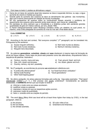 VESTIBULAR

11.

Com base no texto 4, analise as afirmativas a seguir:

I.

Cerca de um terço do aumento atual dos oceanos se deve à expansão térmica, ou seja, a água
aumenta de volume à medida que aquece.
II. Grande parte do aumento dos oceanos se deve ao derretimento das geleiras das montanhas,
algo que é menos preocupante em relação às futuras inundações.
III. Se nós parássemos de queimar todos os combustíveis fósseis amanhã, o problema do
aquecimento dos oceanos seria resolvido ainda neste século, sem riscos de catástrofes.
IV. Os cientistas do clima estimam que a Groelândia e a Antártica juntas vêm perdendo grandes
quantidades de gelo em metros cúbicos, por ano, desde 1992.
V. O Painel Intergovernamental sobre Mudança Climática emitiu um relatório no qual prevê, no
máximo, vinte e três polegadas de aumento do nível do mar até o final deste século.
Estão CORRETAS
a) I, III e V.
b) I, IV e V.

c) I, II e III.

d) II, III e V.

e) III, IV e V.

12.

According to the text and context, “Not everyone complied.” (1st paragraph) can be translated into
Portuguese by the sentence:
a) Quase ninguém enfrentou.
d) Nem todo mundo se afastou.
b) Nem todo mundo obedeceu.
e) Nenhum indivíduo reclamou.
c) Ninguém teria discordado.

13.

As palavras generations, scientists, sheets and seas obedecem à mesma regra de formação de
plural da língua inglesa. Outra regra de plural está presente numa das alternativas, enquadrando toda a
sequência de palavras. Assinale-a.
a)
b)
c)

14.

Century, country, many and way.
Gas, inch, dozen and process.
Country, century, city and possibility.

d) Fuel, ground, fossil and inch.
e) Ice, dozen, glacier and inch.

No 2º parágrafo, as ocorrências do pronome we estabelecem referência com
a) “A profoundly altered planet”
d) “our fossil-fuel driven civilization”
b) “Sandy-scale flooding”
e) “future generations”
c) “other heat-trapping gases”

15.

No último parágrafo, há várias palavras formadas pelo sufixo ly. Veja estes exemplos: “That report
intentionally omitted (...)”; “(…) that process was poorly understood”. Considerando as palavras
destacadas, é CORRETO afirmar que sua função no texto é
a) informar o modo como as coisas acontecem.
b) qualificar coisas ou pessoas.
c) expressar o tempo em que as respectivas ações ocorrem.
d) expressar noção de quantidade.
e) fazer a conexão entre as orações do período.

16.

The word Many (Many think sea level will be at least three higher than today by 2100.), in the last
paragraph, refers to
a) the physics.
b) the ice sheets.
c) the climate scientists.

2º dia

d)
e)

50 cubic miles of ice.
Greenland and Antarctica.

18

 