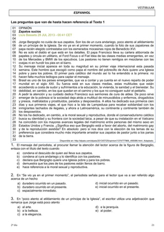 VESTIBULAR
ESPANHOL

Las preguntas que van de hasta hacen referencia al Texto 1
01
02
03
04
05
06
07
08
09
10
11
12
13
14
15
16
17
18
19
20
21
22
23
24
25
26
27
28
20
30
31
32
33

OPINIÓN
Zapatos sucios
Lluís Bassets 28 JUL 2013 - 00:41 CET
Jorge Bergoglio no cuida de sus zapatos. Son los de un cura andariego, poco atento al atildamiento
de un príncipe de la Iglesia. Se vio ya en el primer momento, cuando la foto de sus zapatones de
papa recién elegido contrastaba con los esmerados mocasines rojos de Benedicto XVI.
No es solo el diablo el que está en los detalles. El papa Francisco lleva su cartera atiborrada de
papeles y circula en utilitario, el Ford Focus o el Fiat Idea de las clases medias emergentes, en vez
de los Mercedes y BMW de los ejecutivos. Los pastores no tienen remilgos en mezclarse con las
ovejas ni en hundir los pies en el barro.
Su mensaje inicial aparece en toda su magnitud en su primer viaje internacional esta pasada
semana. Este hombre que escogió como papa el nombre del pobrecillo de Asís quiere una Iglesia
pobre y para los pobres. El primer país católico del mundo así lo ha entendido a la primera: no
hacen falta muchos teólogos para captar el mensaje.
Brasil es uno de los países emergentes, que va a contar y ya cuenta en el nuevo reparto de poder
mundial en el siglo XXI. Su fuerza está en sus clases medias, estas multitudes que están
accediendo a costa de sudor y sufrimientos a la educación, la vivienda, la sanidad y el bienestar. Su
debilidad, en cambio, en los que quedan en el camino y los que no consiguen subir el peldaño.
A pedir la atención y su cuidado dedica Francisco sus sermones de cura de aldea. De poco sirve
emerger de la pobreza si la sociedad deja atrás a multitud de minusválidos y enfermos, drogadictos
y presos, maltratados y prostituidos, parados y desposeídos. A ellos ha dedicado sus primeros cien
días y sus primeros viajes, el que hizo a la isla de Lampedusa para recabar solidaridad con los
inmigrantes tachados de ilegales, y ahora a Latinoamérica, su continente y continente también de
los desposeídos.
No los ha dedicado, en cambio, a la moral sexual y reproductiva, donde el conservadurismo católico
busca su identidad y su frontera con la sociedad laica, a pesar de que su instalación en el Vaticano
ha coincidido con los mayores avances legales del matrimonio entre personas del mismo sexo en
Estados Unidos y Francia. ¿Significa eso que Bergoglio está a favor del aborto, del matrimonio gay
y de la reproducción asistida? En absoluto: pero sí nos dice con la elección de los temas de su
preferencia que considera mucho más importante arrastrar sus zapatos de pastor junto a los parias
de la tierra.
Disponible en: http://elpais.com/elpais/2013/07/25/opinion/1374777969_495086.html. Adaptado.

1.

El mensaje del periodista, al procurar llamar la atención del lector acerca de la figura de Bergoglio,
enlaza con el título del texto cuando
a) condena el descuido de quien así lleva sus zapatos.
b) condena al cura andariego y lo identifica con los pastores.
c) declara que Bergoglio quiere una Iglesia pobre y para los pobres.
d) demuestra que los pies de los pastores están llenos de barro.
e) hace referencia a la moral sexual y reproductiva.

2.

En “Se vio ya en el primer momento”, el periodista señala para el lector que va a ser referido algo
acerca de un hecho
d) inicial ocurrido en un pasado.
a) duradero ocurrido en un pasado.
e) inicial ocurrido en el presente.
b) duradero ocurrido en el presente.
c) espacialmente inmediato.

3.

En “poco atento al atildamiento de un príncipe de la Iglesia”, el escritor utiliza una adjetivación que
remarca que Jorge está poco atento

a) al arte.
b) a la belleza.
c) a la elegancia.
2º dia

d) a la jerarquía.
e) al poder.

21

 