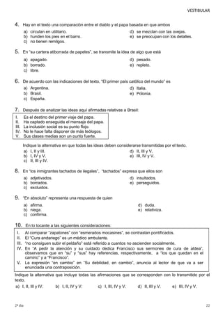 VESTIBULAR

4.

Hay en el texto una comparación entre el diablo y el papa basada en que ambos

a) circulan en utilitario.
b) hunden los pies en el barro.
c) no tienen remilgos.

5.

d) se mezclan con las ovejas.
e) se preocupan con los detalles.

En “su cartera atiborrada de papeles”, se transmite la idea de algo que está

a) apagado.
b) borrado.
c) libre.

6.

d) pesado.
e) repleto.

De acuerdo con las indicaciones del texto, “El primer país católico del mundo” es
a) Argentina.
b) Brasil.
c) España.

d) Italia.
e) Polonia.

7.

Después de analizar las ideas aquí afirmadas relativas a Brasil:

I.
II.
III.
IV.
V.

Es el destino del primer viaje del papa.
Ha captado enseguida el mensaje del papa.
La inclusión social es su punto flojo.
No le hace falta disponer de más teólogos.
Sus clases medias son un punto fuerte.
Indique la alternativa en que todas las ideas deben considerarse transmitidas por el texto.
a) I, II y III.
d) II, III y V.
b) I, IV y V.
e) III, IV y V.
c) II, III y IV.

8.

En “los inmigrantes tachados de ilegales”, “tachados” expresa que ellos son
a) adjetivados.
b) borrados.
c) excluidos.

9.

d) insultados.
e) perseguidos.

“En absoluto” representa una respuesta de quien
a) afirma.
b) niega.
c) confirma.

10.

d) duda.
e) relativiza.

En lo tocante a las siguientes consideraciones:

Al comparar “zapatones” con “esmerados mocasines”, se contrastan pontificados.
El “Cura andariego” es un médico ambulante.
“no consiguen subir el peldaño” está referido a cuantos no ascienden socialmente.
En “A pedir la atención y su cuidado dedica Francisco sus sermones de cura de aldea”,
observamos que en “su” y “sus” hay referencias, respectivamente, a “los que quedan en el
camino” y a “Francisco”.
V. La expresión “en cambio” en “Su debilidad, en cambio”, anuncia al lector de que va a ser
enunciada una contraposición.

I.
II.
III.
IV.

Indique la alternativa que incluye todas las afirmaciones que se corresponden con lo transmitido por el
texto.
a) I, II, III y IV.

2º dia

b) I, II, IV y V.

c) I, III, IV y V.

d) II, III y V.

e) III, IV y V.

22

 