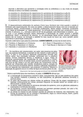 VESTIBULAR
Assinale a alternativa que apresenta a correlação entre os antibióticos e o seu modo de atuação
indicado no texto e nos balões numerados.
a)
b)
c)
d)
e)

ampicilina (1), cloranfenicol (2), daptomicina (3), quinolonas (4), trimetoprima e sulfa (5)
ampicilina (2), cloranfenicol (1), daptomicina (4), quinolonas (5), trimetoprima e sulfa (3)
ampicilina (3), cloranfenicol (2), daptomicina (5), quinolonas (1), trimetoprima e sulfa (4)
ampicilina (4), cloranfenicol (5), daptomicina (3), quinolonas (2), trimetoprima e sulfa (1)
ampicilina (5), cloranfenicol (4), daptomicina (3), quinolonas (1), trimetoprima e sulfa (2)

6.

O desenvolvimento embrionário do cachorro (Canis lupus familiaris) tem início quando o ovócito é
fertilizado pelo espermatozoide. No corpo da cadela, o desenvolvimento desse novo ser é marcado por
sucessivas etapas, transformações e profundas modificações. Nesse estágio, conhecido inicialmente
como “idade da fertilização” ou “idade gestacional”, há formação dos sistemas que constituirão o futuro
embrião. A estrutura__1__, formada a partir do 22º dia de gestação, será diferenciada no sistema __2__
no qual, a sua perfeita formação estará relacionada à alimentação da cadela durante o período
gestacional. Assim, a deficiência de vitamina__3_ na alimentação desse animal, durante a gestação,
poderá não só implicar má formação e defeitos no tubo neural do futuro ser, como também aborto
espontâneo e placentação inadequada.
Assinale a alternativa cujas palavras preenchem, CORRETAMENTE, as lacunas do texto acima.

a) 1- Peritônio; 2- Digestório e 3- Piridoxina
b) 1- Placenta; 2- Reprodutor e 3- Niacina
c) 1- Alantoide; 2- Locomotor e 3- Riboflavina

d) 1- Ânion; 2- Respiratório e 3- Tiamina
e) 1- Tubo Neural; 2- Nervoso e 3- Folato

7.

Os mamíferos são caracterizados, em parte, pela presença de pelos
que, nas espécies domésticas, a exemplo do cão, cobrem a maior parte do
corpo. O pelo é uma estrutura altamente queratinizada formada pelo
folículo piloso. Sua orientação inclinada, combinada com a cobertura
sebosa, fornece isolamento térmico e resistência à água. Todas as
estruturas queratinizadas são substituídas de modo contínuo e rítmico.
Divisões mitóticas, dentro do estrato basal, ocorrem geralmente à noite. O
pelo leva de três meses a um ano para atingir seu comprimento normal,
podendo ser influenciado pela nutrição, temperatura externa, duração do
dia, troca hormonal envolvendo adrenal, tireoide e glândulas reprodutoras.
Sua cor depende dos melanócitos, que produzem a melanina. Observe a
deposição de pigmento escuro no córtex da figura do folículo piloso do cão.

Microscopia óptica de folículo piloso de
cão (corado com hematoxilina e eosina
30X) De BergmanRA, Afifi AK, Heidger
PM Jr: Histology, Philadelfia 1996,
Saunders.

(Disponível em: http://www.books.google.com.br/books? Isbn=8535245804. Adaptado.)

Sobre a apomorfia típica dos mamíferos, os pelos, é CORRETO afirmar que
a) a manutenção da temperatura corporal é dada, conjuntamente, não só pela existência dos pelos
mas também mediante a presença, na tela subcutânea, de glândulas sebáceas formando o
panículo piloso.
b) os pelos são formados por células mortas da epiderme. Essas são de origem mesodérmica e
repostas continuamente por mitose, processo frequente na camada celular em contato com a
lâmina basal, o estrato córneo.
c) na derme, estão localizadas as estruturas derivadas da epiderme, como as glândulas sebáceas e
sudoríparas e os folículos dos pelos.
d) na hipoderme, ocorrem terminações nervosas que permitem perceber pressão, dor calor e frio,
fazendo o pelo se eriçar com a ajuda do músculo eretor.
e) as células da medula do pelo recebem pacotes de grânulos de melanina, dos melanócitos, nas
formas de eumelanina de cor amarela e feomelanina, negra ou marrom-escura. Assim, quanto
mais feomelanina, mais escuro é o pelo.

2º dia

27

 