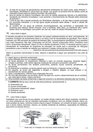 VESTIBULAR
b)

se trata de um grupo de glicoproteínas naturalmente sintetizadas em nosso corpo, pelos linfócitos T,
macrófagos, fibroblastos e outros tipos de células, que atuam na primeira linha de defesa contra as
infecções e fazem parte do sistema imunitário não específico.
ativa as células do sistema imunológico, tais como as células assassinas naturais e os plasmócitos,
resultando em memória imunológica, o que aumenta o reconhecimento da infecção pelos anticorpos
de linfócitos T.
o IFN do tipo alfa e aquele produzido por fibroblastos infectados; o do tipo beta é aquele produzido
por leucócitos infectados, e o do tipo gama aquele produzido pelas células T ativas e células NK
determinadas.
se constitui em um grupo de proteínas imunorreguladoras, que aumentam a capacidade dos
leucócitos para destruir células tumorais, vírus e bactérias; além disso, os interferons alfa e gama
podem ativar os macrófagos, que podem, por sua vez, matar as células infectadas pelos vírus.

c)
d)
e)

10.

Leia o texto a seguir:

A elevada prevalência de parasitos intestinais nos países subdesenvolvidos se deve, principalmente, às
precárias condições de saneamento básico e ao baixo nível de escolaridade da população. Num estudo
realizado com 200 escolares da periferia de Salvador (BA), os pesquisadores identificaram cinco parasitos
com maior frequência. São eles: Entamoeba coli (43,5%), Ascaris lumbricoides (25%), Endolimax nana
(22%), Entamoeba histolytica/E. dispar (21,5%) e Giardia duodenalis (12,0%). O resultado apontou para a
necessidade de implantação de programas de educação em saúde para a prevenção de infecções
parasitárias e para a adoção de medidas que melhorem o estado nutricional das crianças.
Disponível em: http://ww.revistas.ufg.br/index.php/iptsp/article/download/16762/10208. Adaptado.

Sobre os parasitas mencionados no texto, observe a sequência a seguir que representa o seu ciclo de
vida.
1- Ingerir água ou alimento contaminado.
2- Haver liberação dos ovos no intestino delgado.
3- As larvas penetram no revestimento intestinal e caem na corrente sanguínea, atingindo fígado,
coração e pulmões, onde sofrem algumas mudanças de cutícula e aumentam o tamanho.
4- As larvas permanecem nos alvéolos pulmonares, podendo causar sintomas semelhantes de
pneumonia.
5- Ao abandonar os alvéolos, as larvas passam para os brônquios, a traqueia, laringe e faringe.
6- Em seguida, as larvas são deglutidas e atingem o intestino delgado, no qual crescem e se
transformam em vermes adultos.
7- Após o acasalamento, a fêmea inicia a liberação dos ovos.
8- Os ovos são eliminados com as fezes. Dentro de cada ovo, ocorre o desenvolvimento de um embrião
que, após algum tempo, origina uma larva.
9- Ovos contidos nas fezes contaminam a água de consumo e os alimentos utilizados pelo ser humano.
É CORRETO afirmar que o ciclo de vida acima pertence, exclusivamente, à
a)
b)
c)
d)
e)

Entamoeba coli.
Ascaris lumbricoides.
Entamoeba histolytica/E. díspar.
Endolimax nana.
Giardia duodenalis.

11.

Leia o texto a seguir:
Insatisfeito com uma árvore na sua calçada, um sujeito decidiu matá-la sem deixar suspeitas, cometendo
um crime ambiental por não ter solicitado autorização à prefeitura. Com um artefato cortante, retirou um
anel completo da casca, conforme mostra a figura a seguir. Entretanto, um morador do bairro, ao perceber
que a árvore estava morrendo, chamou um analista ambiental da prefeitura, especialista em Botânica,
para emitir um parecer técnico.

2º dia

29

 