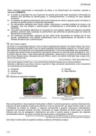 VESTIBULAR
Sobre aspectos relacionados à coevolução da planta e do disseminador de sementes, assinale a
alternativa CORRETA.
a) A queda na população de aves frugívoras de grande porte pode estar associada à diminuição do
tamanho das sementes do palmito-juçara, e, consequentemente, à mudança em seus padrões
evolutivos.
b) A mudança de agentes polinizadores para aves frugívoras de médio e pequeno porte normalizou o
genótipo do palmito-juçara em ambientes degradados.
c) As intervenções realizadas pelo homem podem interromper a evolução biológica do tucano e do
papagaio, mas não atingem o palmito-juçara, considerando-se a continuidade da produção de
sementes.
d) Uma gama de fenótipos diferentes só é possível em uma espécie vegetal com pequena variedade
genética, podendo estar associada ao polimorfismo das sementes do palmito-juçara em áreas de
floresta bem conservadas.
e) Em ambientes conservados, pássaros de bico médio foram favorecidos em relação aos de bico
grande, possibilitando uma seleção estabilizadora para os disseminadores de semente e uma
seleção disruptiva para o palmito-juçara.

19. Leia o texto a seguir:
No Egito e na Antiguidade clássica, vivia um belo e esplendoroso pássaro, de origem mítica, com uma
plumagem escarlate e dourada e com um canto melodioso que encantava qualquer um. A Fênix, como
era chamada, era dotada de uma capacidade extraordinária: tinha uma longevidade sem precedentes.
À medida que sentia a morte se aproximar, ela mesma construía um ninho de ervas aromáticas e, com
o próprio calor do corpo - cujas penas pareciam labaredas - ateava fogo a si própria e transformava-se
em cinzas. Dessas cinzas, ressurgia outra ave Fênix e, assim, da mesma morte pelo fogo, surgia uma
nova e promissora vida.
Fonte: Conecte Bio 1 - Sônia Lopes e Sérgio Rosso.

Essa lenda egípcia remete-nos a uma característica bastante peculiar de um bioma brasileiro.
Assinale a alternativa que indica o bioma o qual tem o fogo, produzido naturalmente, como mecanismo
de manutenção da sua biodiversidade.
a) Amazônia
b) Caatinga
c) Campo Sulino

d) Cerrado
e) Mata Atlântica

20. Observe as seguintes imagens:

(Disponível em: http://biogeografiaufsm.blogspot.com.br/2010/06/introducao-de-especiesexoticas-nos_04.html)

(Disponível em:
http://colunas.revistaepoca.globo.com/viajologia/2013/02/06/ma
pa-orquideas-ipanema/)

Elas correspondem a duas espécies introduzidas no Brasil. A primeira apresenta o pombo (Columba livia),
originário da Ásia Ocidental, trazido para o Brasil no início do século XIX, por ordem de Dom João VI, com
a finalidade de enfeitar as cidades. A segunda corresponde à jaqueira (Artocarpus heterophyllus),
originária das florestas tropicais da Índia, introduzida na região Nordeste do Brasil ainda no período
Colonial para fins de paisagismo. Salientamos que tanto o pombo quanto à jaqueira são espécies
consideradas exóticas, por serem oriundas de outros países e introduzidas no Brasil.
(Disponível em: http://biografia_ufsm.blogspot.com.br/2010/06/introdução_de_especies_exoticas_nos_04.html e
http://www.bdtd.uerj.br/dte_busca/arquivo.php?cod_aquivo=4470. Adaptado.)

Com base no texto sobre as espécies exóticas, analise as afirmativas a seguir:

2º dia

33

 