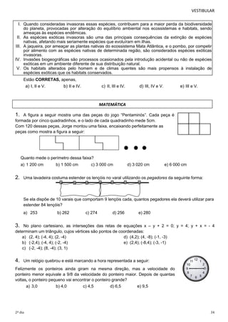 VESTIBULAR
I. Quando consideradas invasoras essas espécies, contribuem para a maior perda da biodiversidade
do planeta, provocadas por alteração do equilíbrio ambiental nos ecossistemas e habitats, sendo
ameaças às espécies endêmicas.
II. As espécies exóticas invasoras são uma das principais consequências da extinção de espécies
nativas, afetando mais seriamente espécies que evoluíram em ilhas.
III. A jaqueira, por ameaçar as plantas nativas do ecossistema Mata Atlântica, e o pombo, por competir
por alimento com as espécies nativas de determinada região, são considerados espécies exóticas
invasoras.
IV. Invasões biogeográficas são processos ocasionados pela introdução acidental ou não de espécies
exóticas em um ambiente diferente de sua distribuição natural.
V. Os habitats alterados pelo homem e de climas quentes são mais propensos à instalação de
espécies exóticas que os habitats conservados.
Estão CORRETAS, apenas,

a) I, II e V.

b) II e IV.

c) II, III e IV.

d) III, IV e V.

e) III e V.

MATEMÁTICA

1.

A figura a seguir mostra uma das peças do jogo “Pentaminós”. Cada peça é
formada por cinco quadradinhos, e o lado de cada quadradinho mede 5cm.
Com 120 dessas peças, Jorge montou uma faixa, encaixando perfeitamente as
peças como mostra a figura a seguir:

Quanto mede o perímetro dessa faixa?
a) 1 200 cm

2.

b) 1 500 cm

c) 3 000 cm

d) 3 020 cm

e) 6 000 cm

Uma lavadeira costuma estender os lençóis no varal utilizando os pegadores da seguinte forma:

Se ela dispõe de 10 varais que comportam 9 lençóis cada, quantos pegadores ela deverá utilizar para
estender 84 lençóis?
a) 253

b) 262

c) 274

d) 256

e) 280

3.

No plano cartesiano, as interseções das retas de equações x – y + 2 = 0; y = 4; y + x = - 4
determinam um triângulo, cujos vértices são pontos de coordenadas:
a) (2, 4); (-4, 4); (2, -4)
d) (4,2); (4, -8); (-1, -3)
b) (-2,4); (-4, 4); (-2, -4)
e) (2,4); (-8,4); (-3, -1)
c) (-2, -4); (8, -4); (3, 1)

4.

Um relógio quebrou e está marcando a hora representada a seguir:

Felizmente os ponteiros ainda giram na mesma direção, mas a velocidade do
ponteiro menor equivale a 9/8 da velocidade do ponteiro maior. Depois de quantas
voltas, o ponteiro pequeno vai encontrar o ponteiro grande?
a) 3,0

2º dia

b) 4,0

c) 4,5

d) 6,5

e) 9,5

34

 