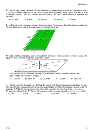 VESTIBULAR

5.

Antônio foi ao banco conversar com seu gerente sobre investimentos. Ele tem um capital inicial de R$
2 500,00 e deseja saber depois de quanto tempo de investimento esse capital, aplicado a juros
compostos, dobrando todo ano, passa a ser maior que R$ 40 000,00. Qual a resposta dada por seu
gerente?
a) 1,5 anos

b) 2 anos

c) 3 anos

d) 4 anos

e) 5 anos

6.

A figura a seguir representa o campo de jogo da Arena Pernambuco. O ponto A situa-se exatamente
no meio do campo, e o ponto B, exatamente no meio da linha do gol.
B

106m
A

68m

Nivelada a partir de medições a laser, a fundação tem inclinações muito suaves que evitam o acúmulo de
água nas zonas centrais, conforme o esquema a seguir:

0,5%

0,5%

Considerando essas inclinações do campo, qual a diferença de altura entre os pontos A e B,
representados no desenho do campo?
a) 15,90 cm

b) 26,50 cm

c) 29,00 cm

d) 34,00 cm

e) 53,00 cm

7.

Na comemoração de suas Bodas de Ouro, Sr. Manuel e D. Joaquina resolveram registrar o encontro
com seus familiares através de fotos. Uma delas sugerida pela família foi dos avós com seus 8 netos. Por
sugestão do fotógrafo, na organização para a foto, todos os netos deveriam ficar entre os seus avós.
De quantos modos distintos Sr. Manuel e D. Joaquina podem posar para essa foto com os seus netos?
a) 100

2º dia

b) 800

c) 40 320

d) 80 640

e) 3 628 800

35

 