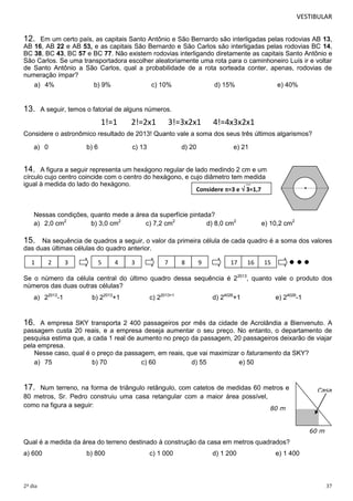 VESTIBULAR

12.

Em um certo país, as capitais Santo Antônio e São Bernardo são interligadas pelas rodovias AB 13,
AB 16, AB 22 e AB 53, e as capitais São Bernardo e São Carlos são interligadas pelas rodovias BC 14,
BC 38, BC 43, BC 57 e BC 77. Não existem rodovias interligando diretamente as capitais Santo Antônio e
São Carlos. Se uma transportadora escolher aleatoriamente uma rota para o caminhoneiro Luís ir e voltar
de Santo Antônio a São Carlos, qual a probabilidade de a rota sorteada conter, apenas, rodovias de
numeração ímpar?
a) 4%
b) 9%
c) 10%
d) 15%
e) 40%

13.

A seguir, temos o fatorial de alguns números.

1!=1

2!=2x1

3!=3x2x1

4!=4x3x2x1

Considere o astronômico resultado de 2013! Quanto vale a soma dos seus três últimos algarismos?
a) 0

b) 6

c) 13

d) 20

e) 21

14.

A figura a seguir representa um hexágono regular de lado medindo 2 cm e um
círculo cujo centro coincide com o centro do hexágono, e cujo diâmetro tem medida
igual à medida do lado do hexágono.
Considere =3 e  3=1,7

Nessas condições, quanto mede a área da superfície pintada?
a) 2,0 cm2
b) 3,0 cm2
c) 7,2 cm2
d) 8,0 cm2

e) 10,2 cm2

15.

Na sequência de quadros a seguir, o valor da primeira célula de cada quadro é a soma dos valores
das duas últimas células do quadro anterior.
1

2

3

5

4

3

7

8

9

17

16

15

Se o número da célula central do último quadro dessa sequência é 22013, quanto vale o produto dos
números das duas outras células?
a) 22013-1

b) 22013+1

c) 22013+1

d) 24026+1

e) 24026-1

16.

A empresa SKY transporta 2 400 passageiros por mês da cidade de Acrolândia a Bienvenuto. A
passagem custa 20 reais, e a empresa deseja aumentar o seu preço. No entanto, o departamento de
pesquisa estima que, a cada 1 real de aumento no preço da passagem, 20 passageiros deixarão de viajar
pela empresa.
Nesse caso, qual é o preço da passagem, em reais, que vai maximizar o faturamento da SKY?
a) 75
b) 70
c) 60
d) 55
e) 50

17.

Num terreno, na forma de triângulo retângulo, com catetos de medidas 60 metros e
80 metros, Sr. Pedro construiu uma casa retangular com a maior área possível,
como na figura a seguir:
80 m

Casa

60 m

Qual é a medida da área do terreno destinado à construção da casa em metros quadrados?
a) 600

2º dia

b) 800

c) 1 000

d) 1 200

e) 1 400

37

 